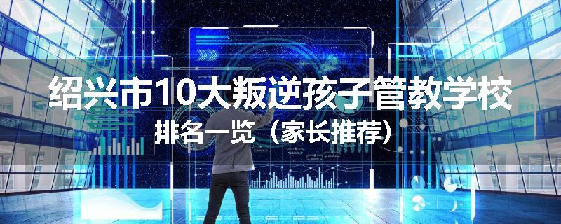 绍兴市10大叛逆孩子管教学校排名一览（家长推荐）