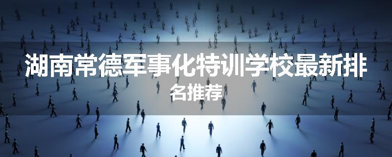 湖南常德军事化特训学校最新排名推荐