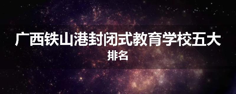 广西铁山港封闭式教育学校五大排名