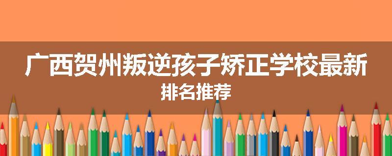 广西贺州叛逆孩子矫正学校最新排名推荐