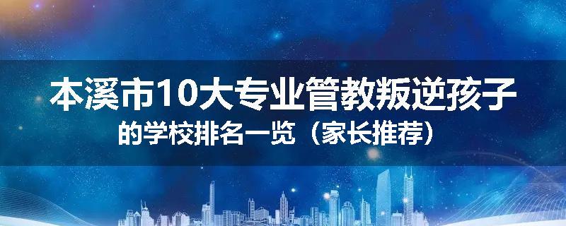 本溪市10大专业管教叛逆孩子的学校排名一览（家长推荐）