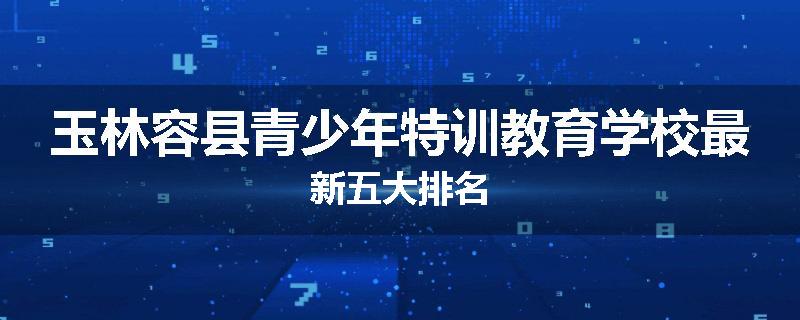 玉林容县青少年特训教育学校最新五大排名