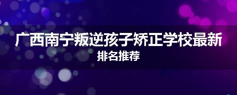 广西南宁叛逆孩子矫正学校最新排名推荐