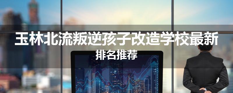 玉林北流叛逆孩子改造学校最新排名推荐