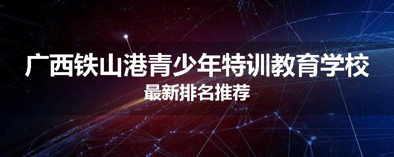 广西铁山港青少年特训教育学校最新排名推荐