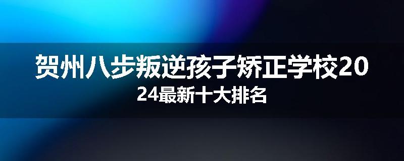 贺州八步叛逆孩子矫正学校2024最新十大排名