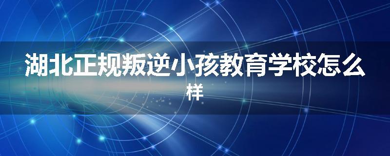 湖北正规叛逆小孩教育学校怎么样