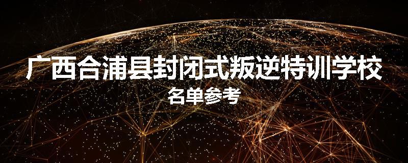 广西合浦县封闭式叛逆特训学校名单参考