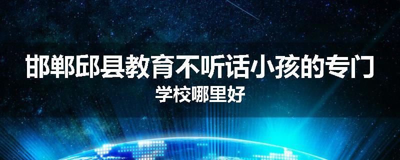 邯郸邱县教育不听话小孩的专门学校哪里好
