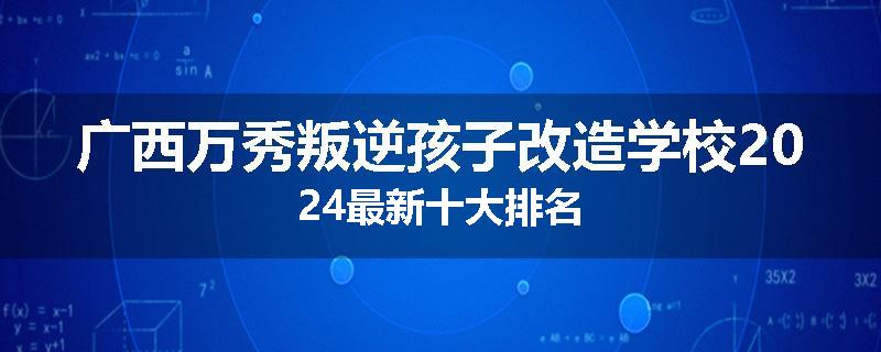 广西万秀叛逆孩子改造学校2024最新十大排名