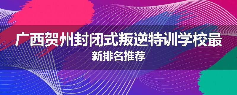 广西贺州封闭式叛逆特训学校最新排名推荐