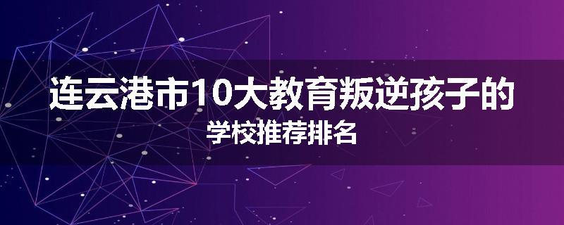 连云港市10大教育叛逆孩子的学校推荐排名