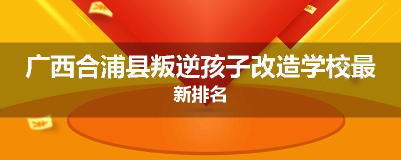 广西合浦县叛逆孩子改造学校最新排名