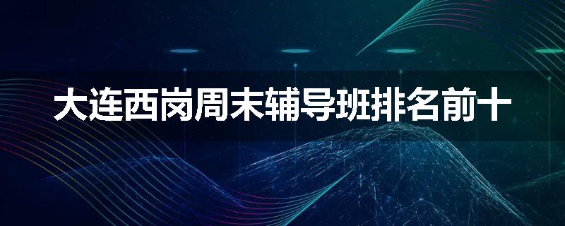 大连西岗周末辅导班排名前十