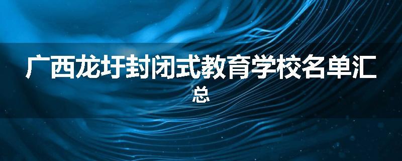 广西龙圩封闭式教育学校名单汇总