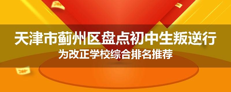 天津市蓟州区盘点初中生叛逆行为改正学校综合排名推荐
