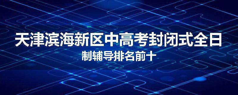 天津滨海新区中高考封闭式全日制辅导排名前十
