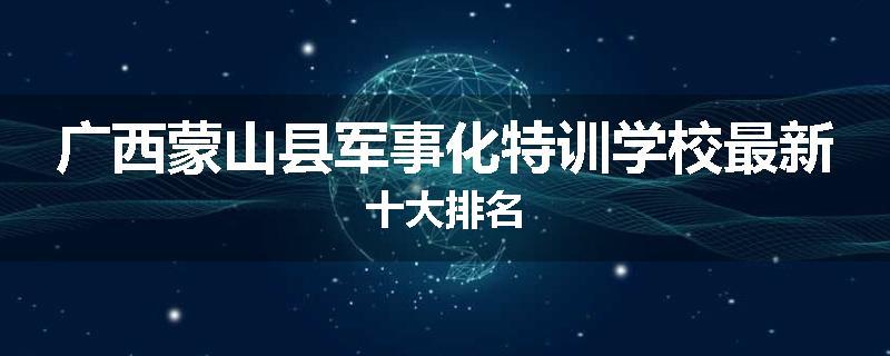 广西蒙山县军事化特训学校最新十大排名