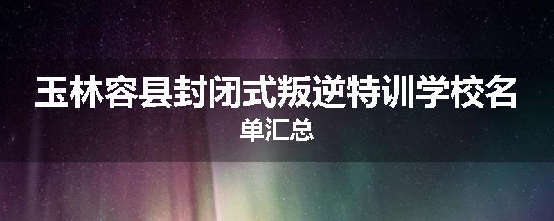 玉林容县封闭式叛逆特训学校名单汇总