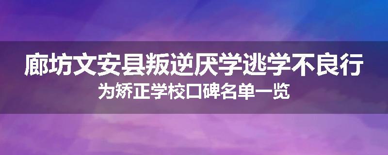 廊坊文安县叛逆厌学逃学不良行为矫正学校口碑名单一览