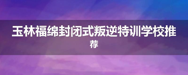玉林福绵封闭式叛逆特训学校推荐