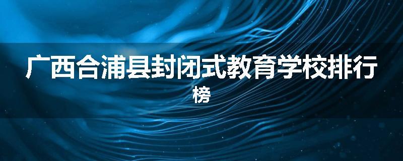 广西合浦县封闭式教育学校排行榜