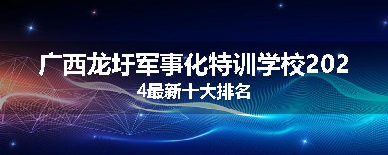 广西龙圩军事化特训学校2024最新十大排名