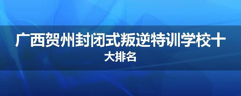 广西贺州封闭式叛逆特训学校十大排名