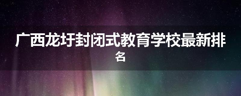 广西龙圩封闭式教育学校最新排名