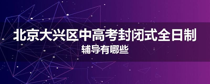 北京大兴区中高考封闭式全日制辅导有哪些