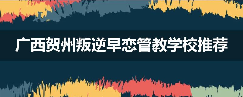 广西贺州叛逆早恋管教学校推荐