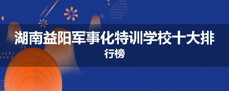 湖南益阳军事化特训学校十大排行榜