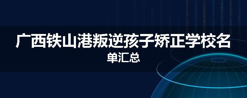 广西铁山港叛逆孩子矫正学校名单汇总