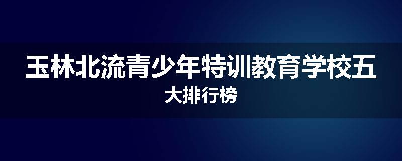 玉林北流青少年特训教育学校五大排行榜