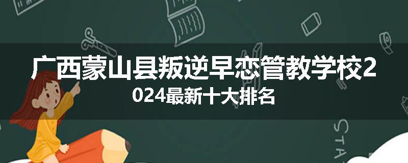 广西蒙山县叛逆早恋管教学校2024最新十大排名