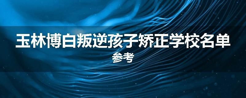 玉林博白叛逆孩子矫正学校名单参考