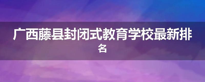 广西藤县封闭式教育学校最新排名