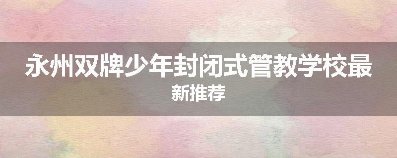 永州双牌少年封闭式管教学校最新推荐