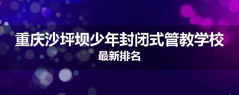重庆沙坪坝少年封闭式管教学校最新排名