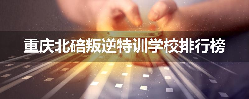 重庆北碚叛逆特训学校排行榜