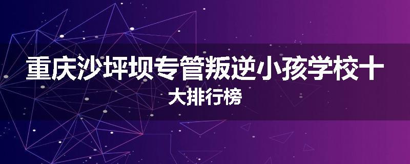 重庆沙坪坝专管叛逆小孩学校十大排行榜