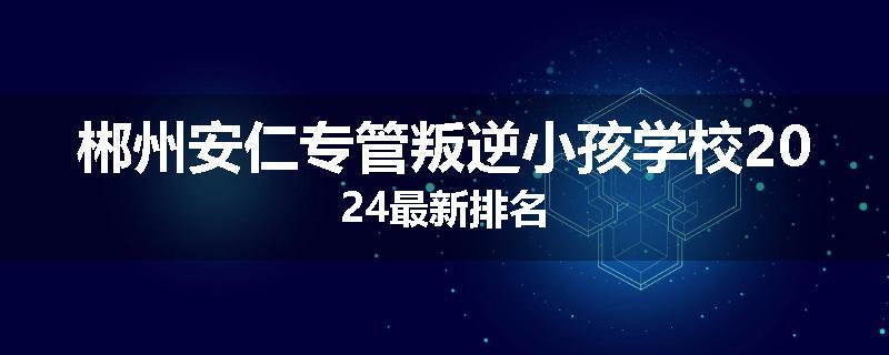 郴州安仁专管叛逆小孩学校2024最新排名
