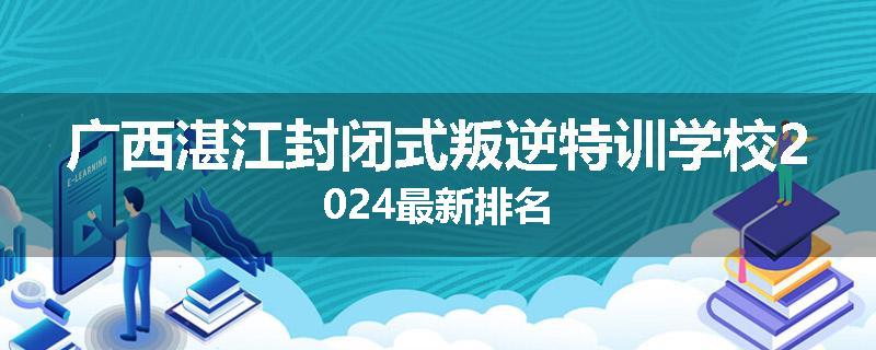 广西湛江封闭式叛逆特训学校2024最新排名