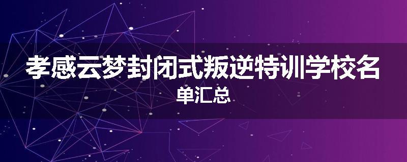 孝感云梦封闭式叛逆特训学校名单汇总