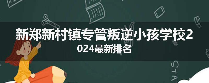 新郑新村镇专管叛逆小孩学校2024最新排名
