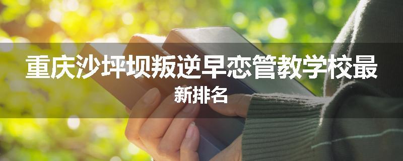 重庆沙坪坝叛逆早恋管教学校最新排名