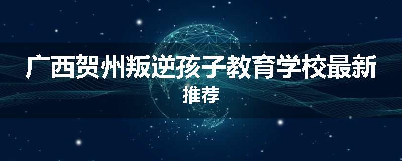 广西贺州叛逆孩子教育学校最新推荐