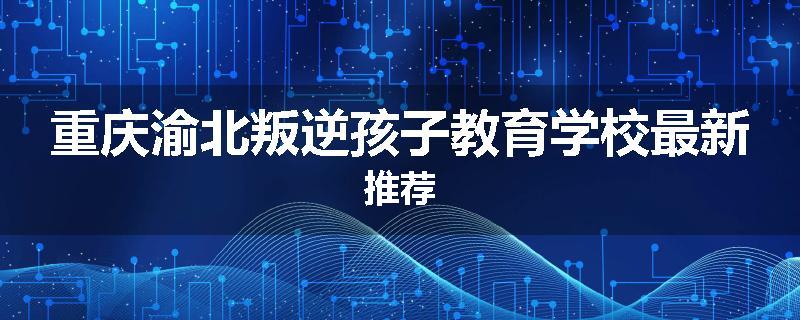 重庆渝北叛逆孩子教育学校最新推荐