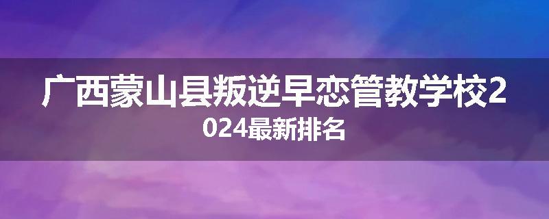广西蒙山县叛逆早恋管教学校2024最新排名