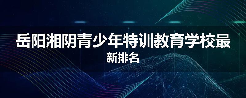 岳阳湘阴青少年特训教育学校最新排名